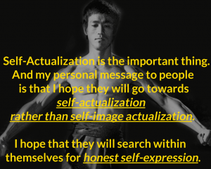 Self-Actualization is the important thing. And my personal message to people is that I hope they will go towards self-actualization rather than self-image actualization. I hope they will search within themselves for honest self-expression. Bruce Lee