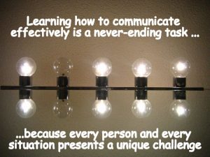 Learning how to communicate effectively is a never-ending task because every person and every situation presents a unique challenge