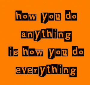 how you do anything is how you do everything