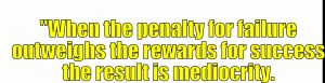 "When the penalty for failure outweighs the rewards for success the result is mediocrity.