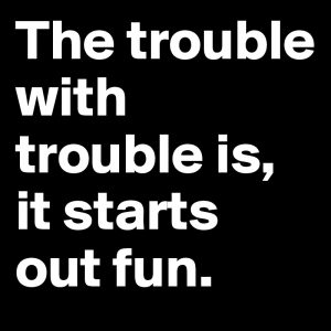 The-trouble-with-trouble-is-it-starts-out-fun