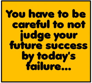 you have to be careful to not judge your future success by today's failure...