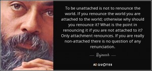 To be unattached is not to renounce the world. If you renounce the world you are attached to the world; otherwise why should you renounce it? What is the point in renouncing it if you are not attached to it? Only attachment renounces. If you are really non-attached there is no question of any renunciation.